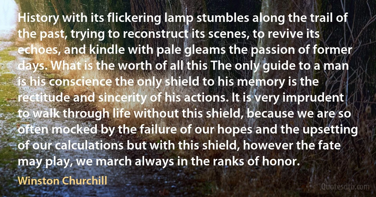 History with its flickering lamp stumbles along the trail of the past, trying to reconstruct its scenes, to revive its echoes, and kindle with pale gleams the passion of former days. What is the worth of all this The only guide to a man is his conscience the only shield to his memory is the rectitude and sincerity of his actions. It is very imprudent to walk through life without this shield, because we are so often mocked by the failure of our hopes and the upsetting of our calculations but with this shield, however the fate may play, we march always in the ranks of honor. (Winston Churchill)