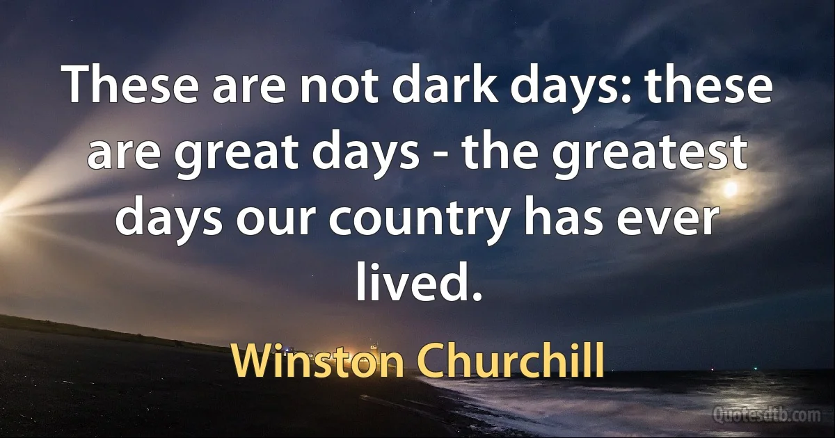 These are not dark days: these are great days - the greatest days our country has ever lived. (Winston Churchill)