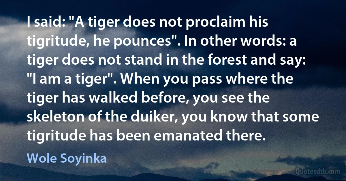 I said: "A tiger does not proclaim his tigritude, he pounces". In other words: a tiger does not stand in the forest and say: "I am a tiger". When you pass where the tiger has walked before, you see the skeleton of the duiker, you know that some tigritude has been emanated there. (Wole Soyinka)