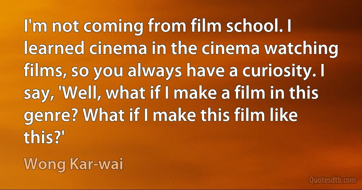 I'm not coming from film school. I learned cinema in the cinema watching films, so you always have a curiosity. I say, 'Well, what if I make a film in this genre? What if I make this film like this?' (Wong Kar-wai)