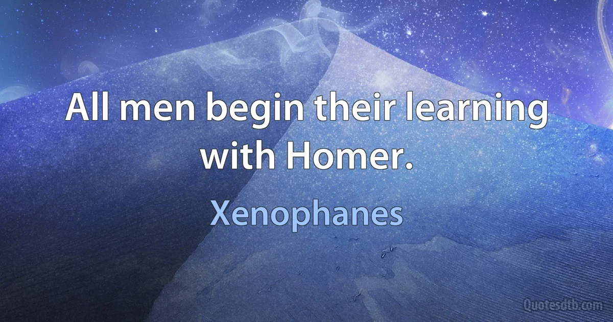 All men begin their learning with Homer. (Xenophanes)