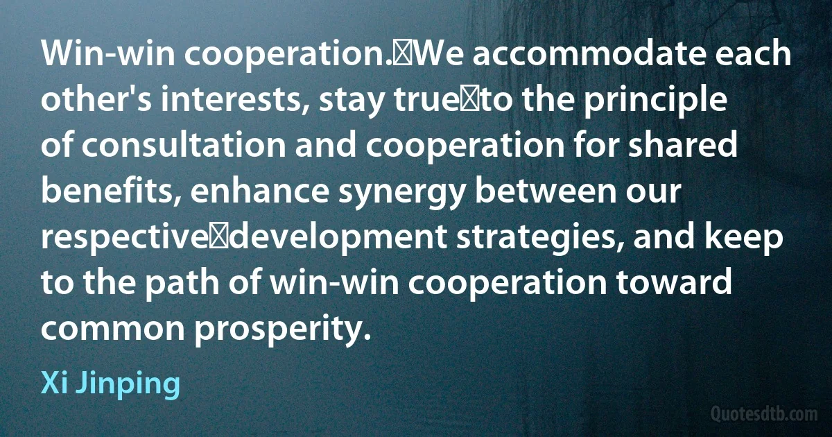 Win-win cooperation. We accommodate each other's interests, stay true to the principle of consultation and cooperation for shared benefits, enhance synergy between our respective development strategies, and keep to the path of win-win cooperation toward common prosperity. (Xi Jinping)