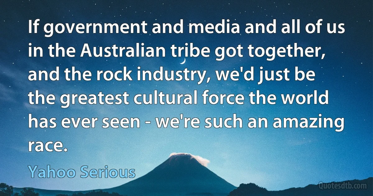 If government and media and all of us in the Australian tribe got together, and the rock industry, we'd just be the greatest cultural force the world has ever seen - we're such an amazing race. (Yahoo Serious)