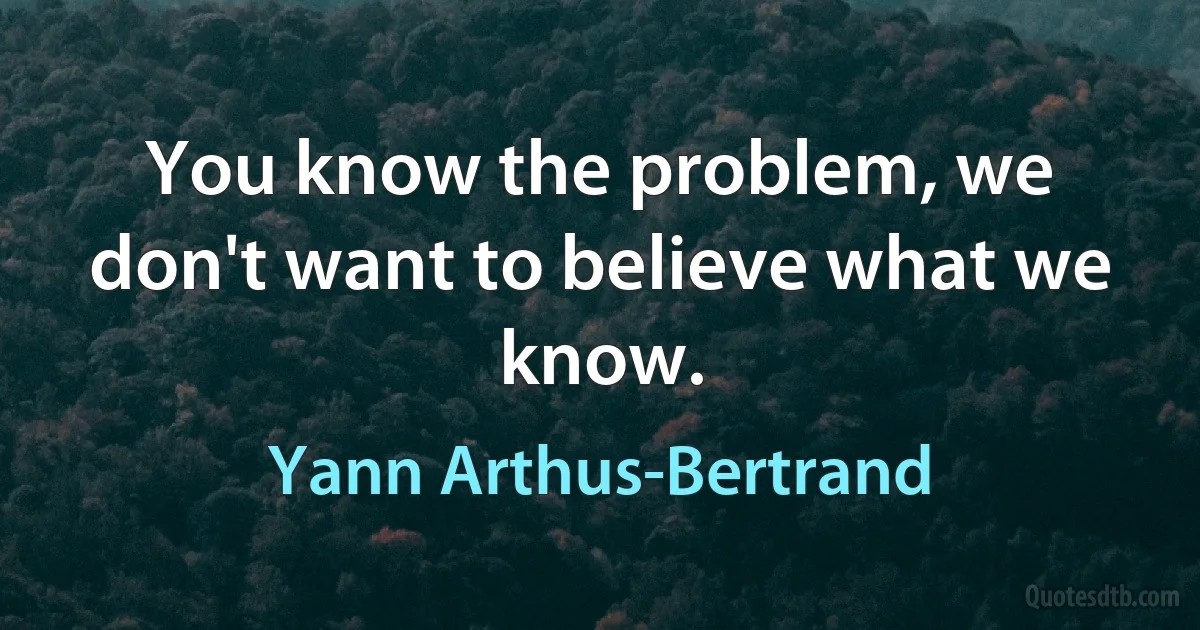 You know the problem, we don't want to believe what we know. (Yann Arthus-Bertrand)