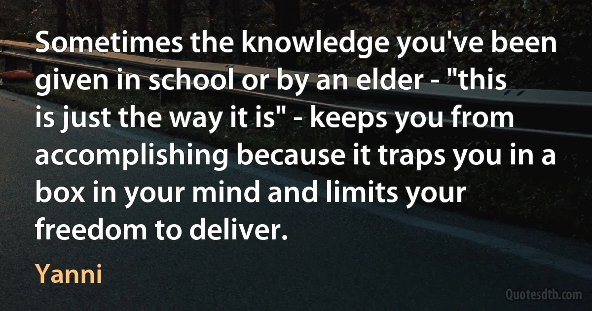 Sometimes the knowledge you've been given in school or by an elder - "this is just the way it is" - keeps you from accomplishing because it traps you in a box in your mind and limits your freedom to deliver. (Yanni)