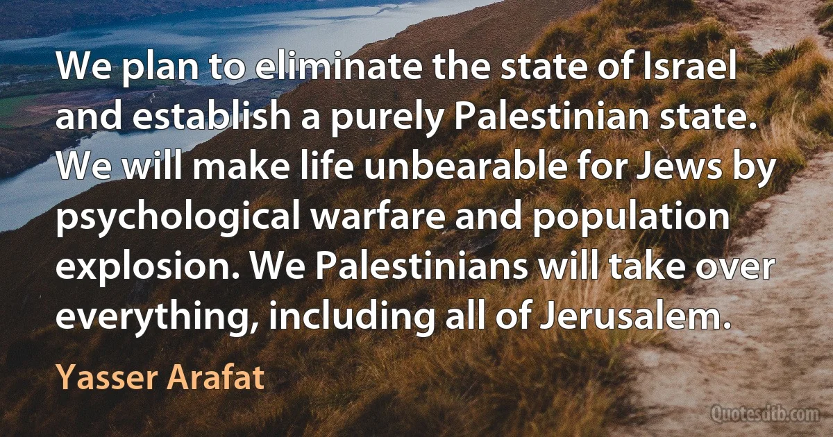 We plan to eliminate the state of Israel and establish a purely Palestinian state. We will make life unbearable for Jews by psychological warfare and population explosion. We Palestinians will take over everything, including all of Jerusalem. (Yasser Arafat)