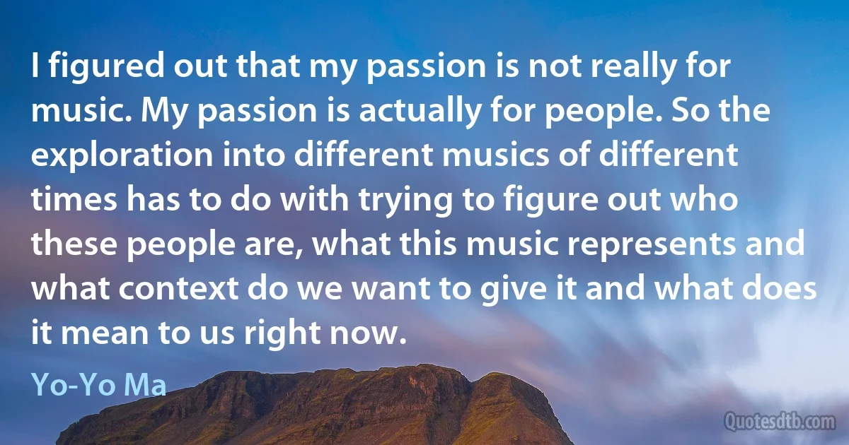 I figured out that my passion is not really for music. My passion is actually for people. So the exploration into different musics of different times has to do with trying to figure out who these people are, what this music represents and what context do we want to give it and what does it mean to us right now. (Yo-Yo Ma)