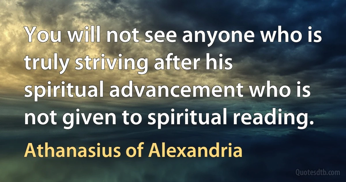You will not see anyone who is truly striving after his spiritual advancement who is not given to spiritual reading. (Athanasius of Alexandria)