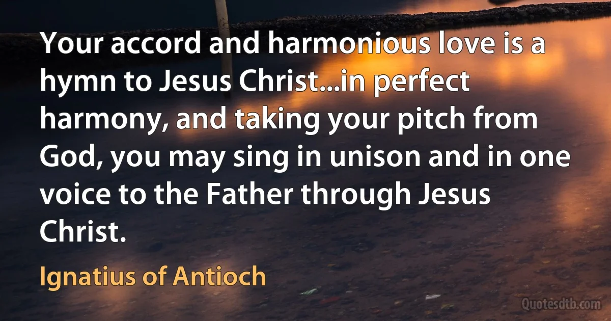 Your accord and harmonious love is a hymn to Jesus Christ...in perfect harmony, and taking your pitch from God, you may sing in unison and in one voice to the Father through Jesus Christ. (Ignatius of Antioch)