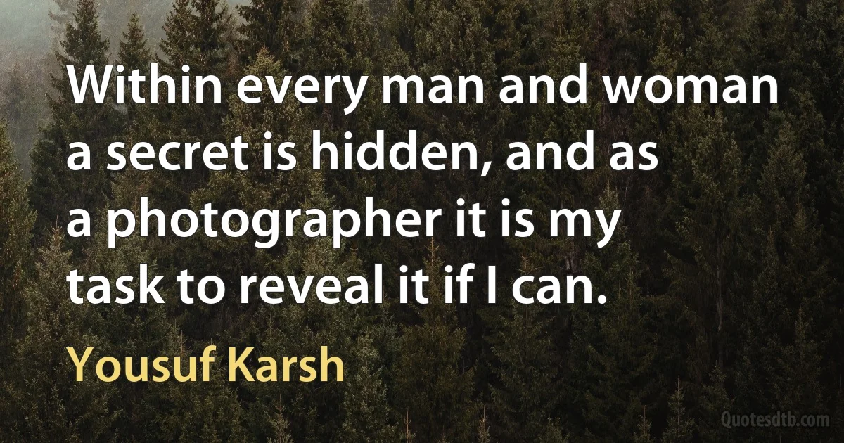 Within every man and woman a secret is hidden, and as a photographer it is my task to reveal it if I can. (Yousuf Karsh)