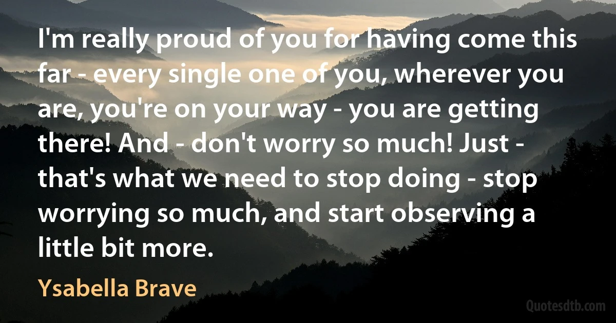 I'm really proud of you for having come this far - every single one of you, wherever you are, you're on your way - you are getting there! And - don't worry so much! Just - that's what we need to stop doing - stop worrying so much, and start observing a little bit more. (Ysabella Brave)