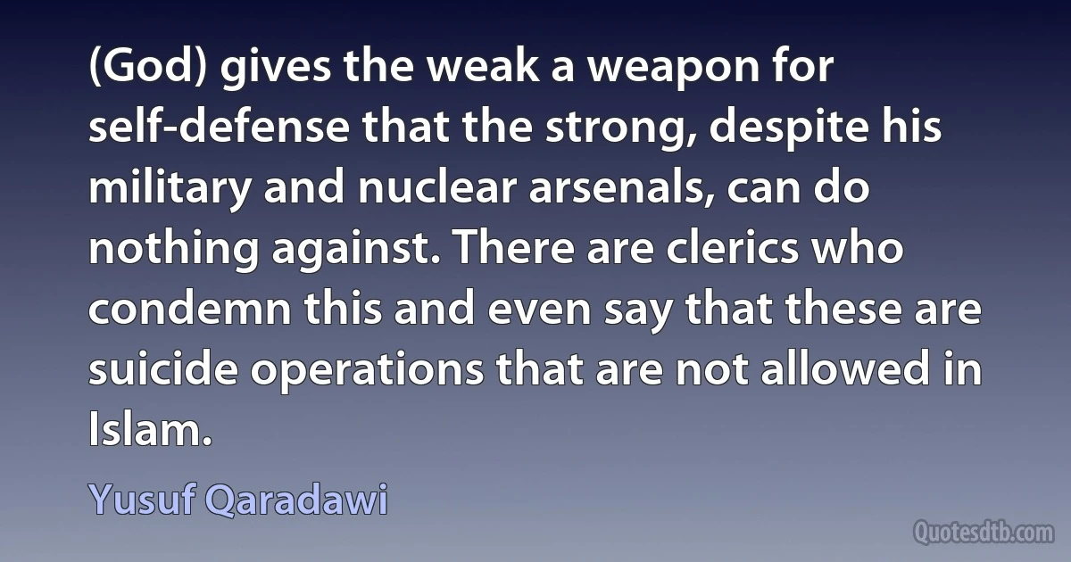 (God) gives the weak a weapon for self-defense that the strong, despite his military and nuclear arsenals, can do nothing against. There are clerics who condemn this and even say that these are suicide operations that are not allowed in Islam. (Yusuf Qaradawi)