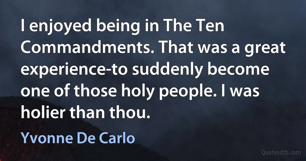 I enjoyed being in The Ten Commandments. That was a great experience-to suddenly become one of those holy people. I was holier than thou. (Yvonne De Carlo)