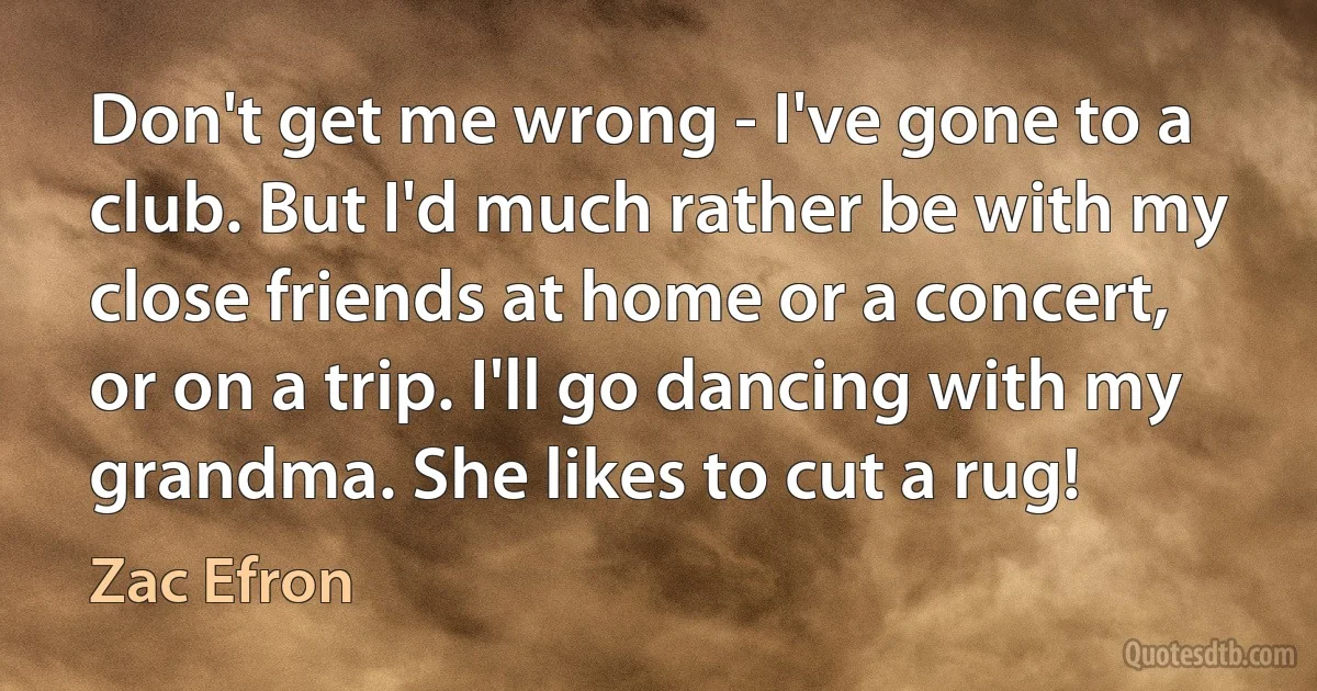 Don't get me wrong - I've gone to a club. But I'd much rather be with my close friends at home or a concert, or on a trip. I'll go dancing with my grandma. She likes to cut a rug! (Zac Efron)