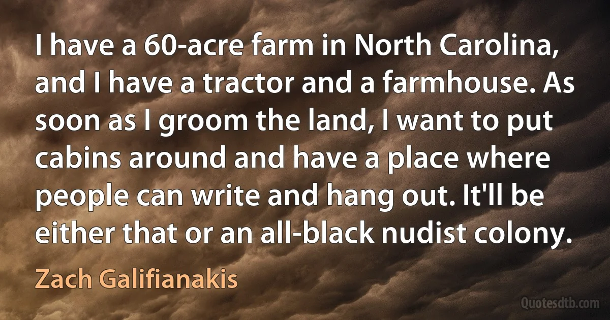 I have a 60-acre farm in North Carolina, and I have a tractor and a farmhouse. As soon as I groom the land, I want to put cabins around and have a place where people can write and hang out. It'll be either that or an all-black nudist colony. (Zach Galifianakis)