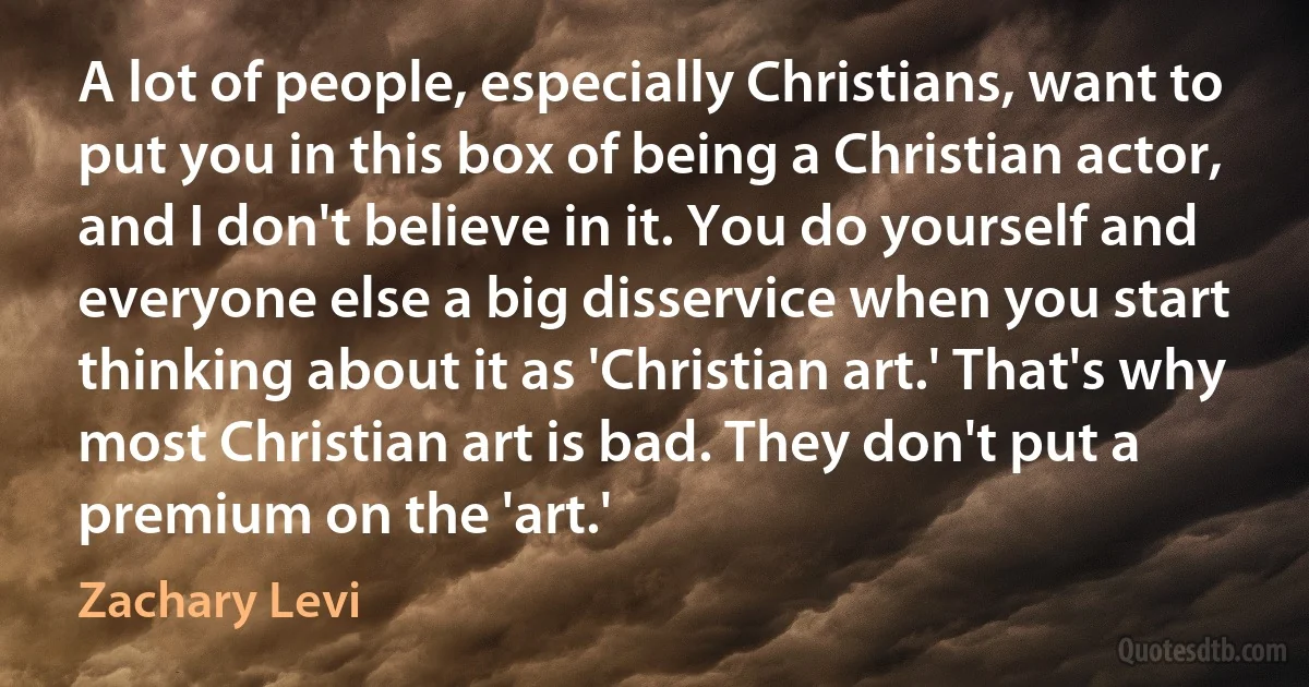 A lot of people, especially Christians, want to put you in this box of being a Christian actor, and I don't believe in it. You do yourself and everyone else a big disservice when you start thinking about it as 'Christian art.' That's why most Christian art is bad. They don't put a premium on the 'art.' (Zachary Levi)