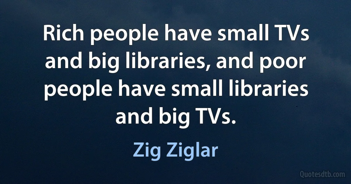 Rich people have small TVs and big libraries, and poor people have small libraries and big TVs. (Zig Ziglar)