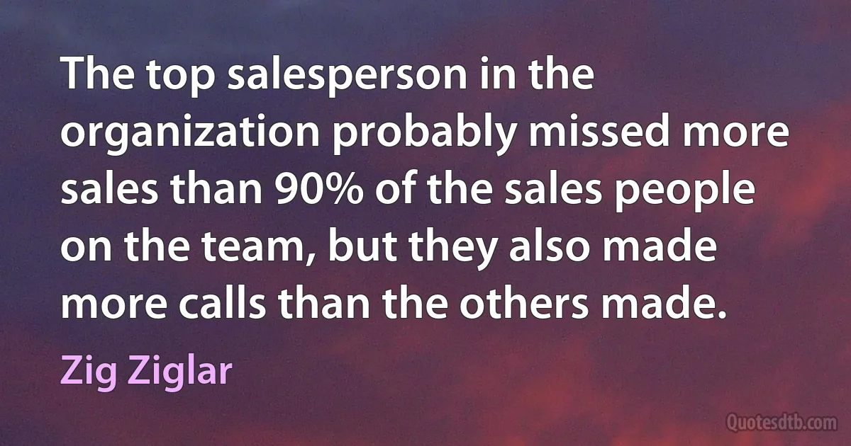 The top salesperson in the organization probably missed more sales than 90% of the sales people on the team, but they also made more calls than the others made. (Zig Ziglar)