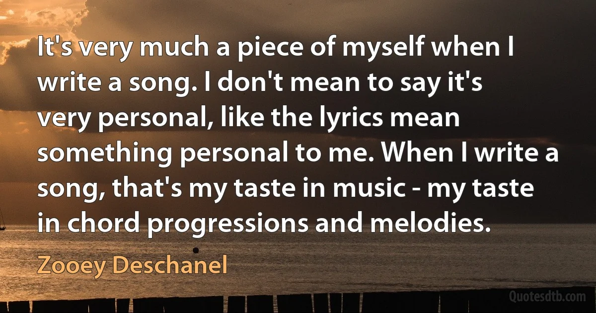 It's very much a piece of myself when I write a song. I don't mean to say it's very personal, like the lyrics mean something personal to me. When I write a song, that's my taste in music - my taste in chord progressions and melodies. (Zooey Deschanel)