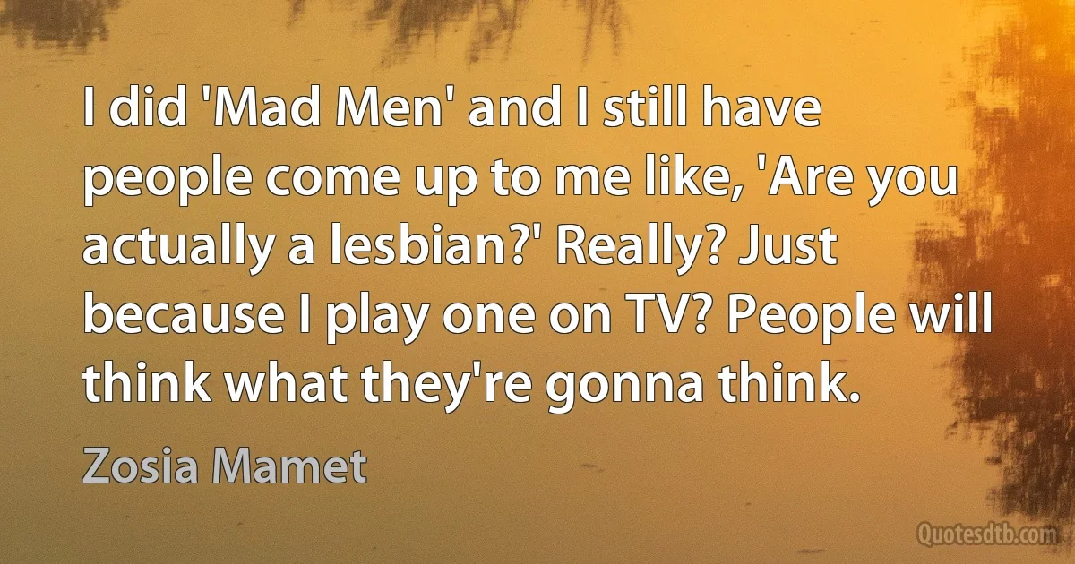 I did 'Mad Men' and I still have people come up to me like, 'Are you actually a lesbian?' Really? Just because I play one on TV? People will think what they're gonna think. (Zosia Mamet)