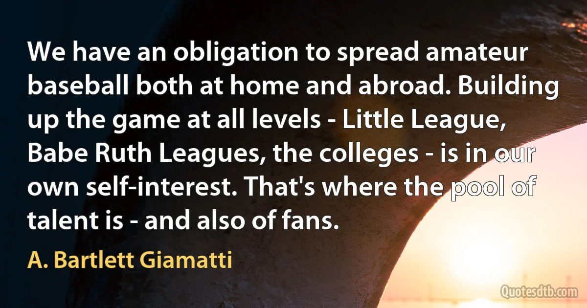 We have an obligation to spread amateur baseball both at home and abroad. Building up the game at all levels - Little League, Babe Ruth Leagues, the colleges - is in our own self-interest. That's where the pool of talent is - and also of fans. (A. Bartlett Giamatti)