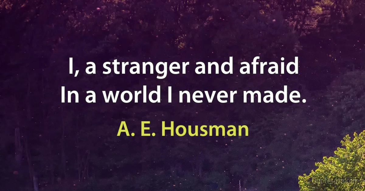 I, a stranger and afraid
In a world I never made. (A. E. Housman)