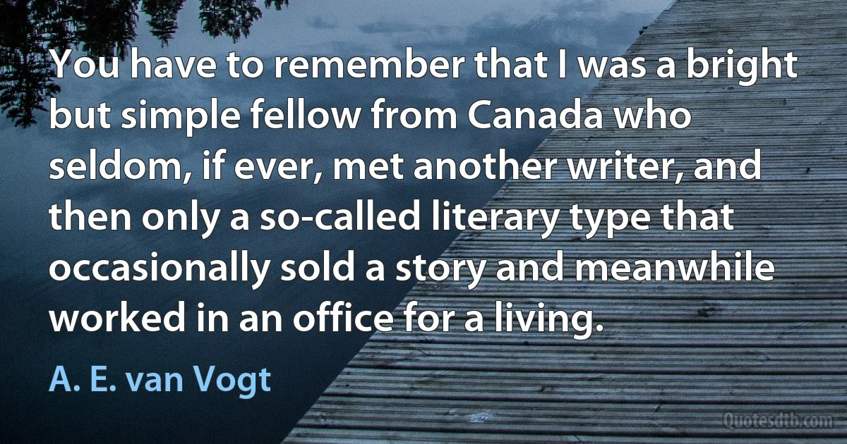 You have to remember that I was a bright but simple fellow from Canada who seldom, if ever, met another writer, and then only a so-called literary type that occasionally sold a story and meanwhile worked in an office for a living. (A. E. van Vogt)