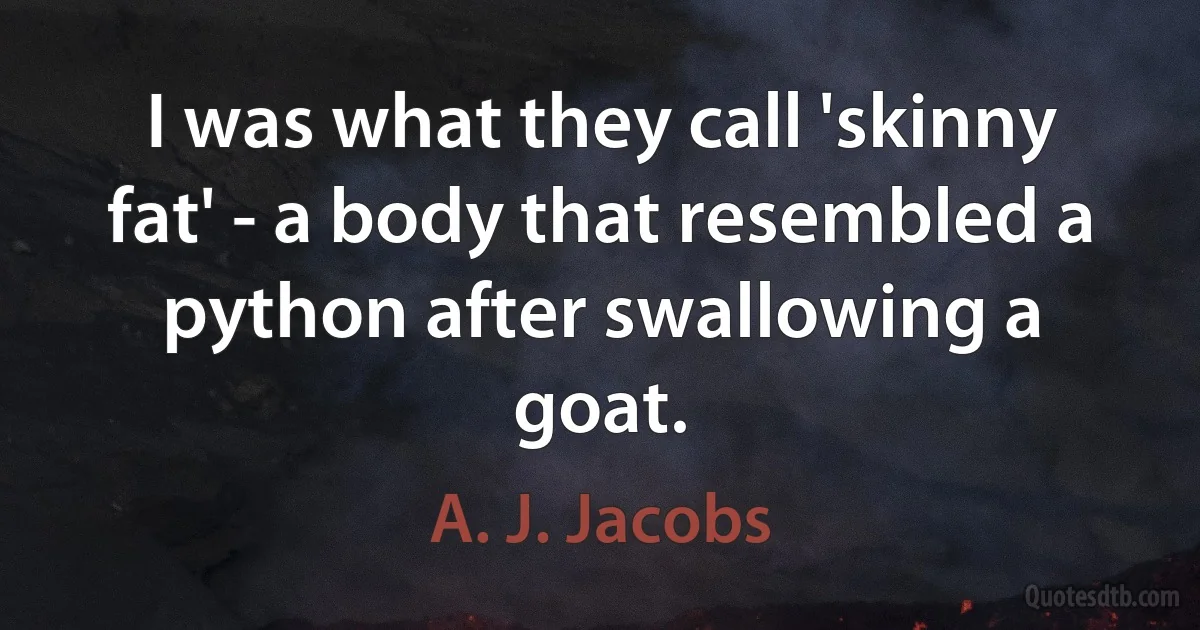 I was what they call 'skinny fat' - a body that resembled a python after swallowing a goat. (A. J. Jacobs)