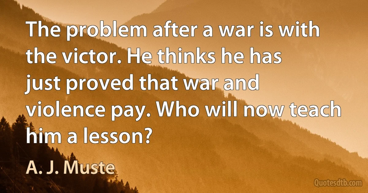 The problem after a war is with the victor. He thinks he has just proved that war and violence pay. Who will now teach him a lesson? (A. J. Muste)