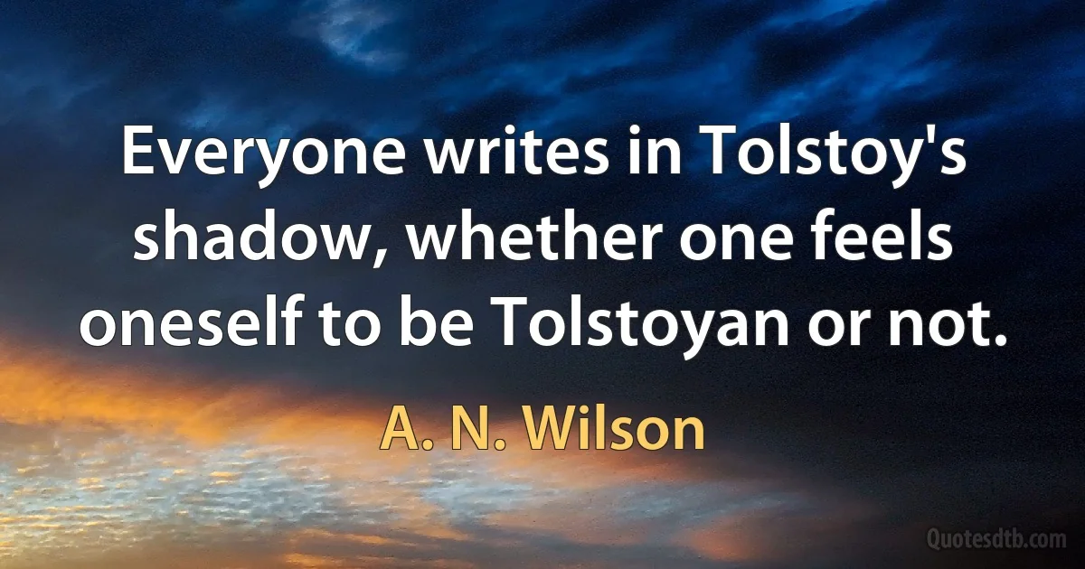 Everyone writes in Tolstoy's shadow, whether one feels oneself to be Tolstoyan or not. (A. N. Wilson)