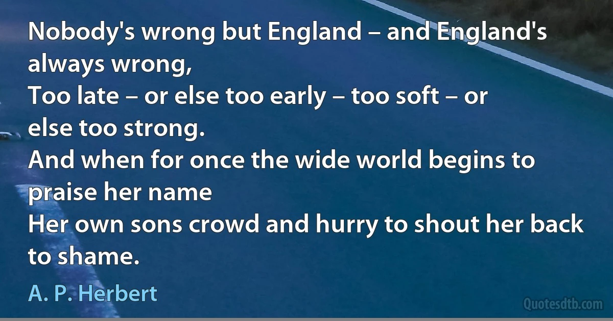 Nobody's wrong but England – and England's always wrong,
Too late – or else too early – too soft – or else too strong.
And when for once the wide world begins to praise her name
Her own sons crowd and hurry to shout her back to shame. (A. P. Herbert)