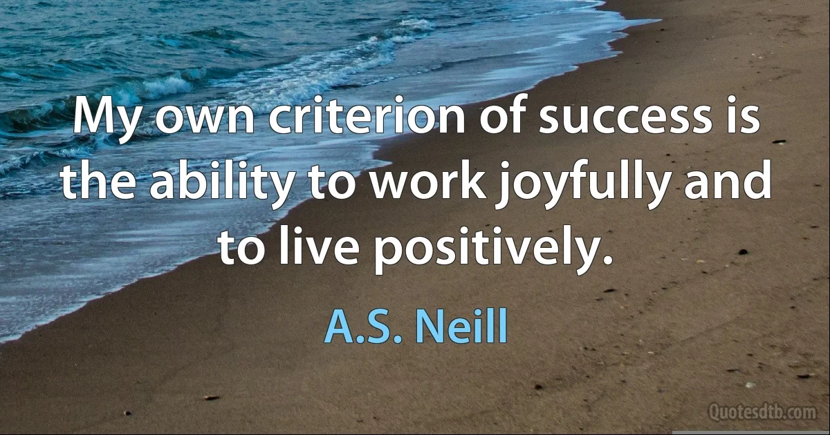 My own criterion of success is the ability to work joyfully and to live positively. (A.S. Neill)