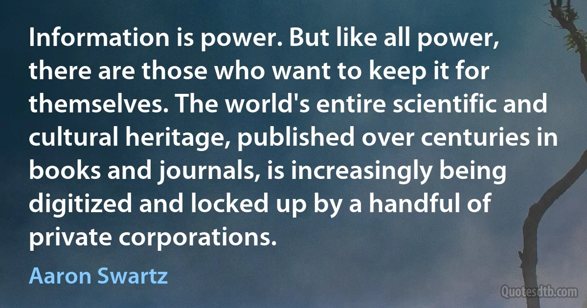 Information is power. But like all power, there are those who want to keep it for themselves. The world's entire scientific and cultural heritage, published over centuries in books and journals, is increasingly being digitized and locked up by a handful of private corporations. (Aaron Swartz)