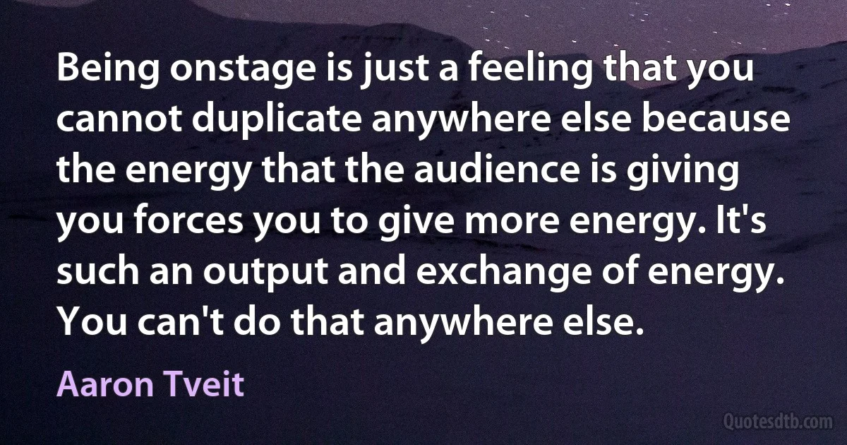 Being onstage is just a feeling that you cannot duplicate anywhere else because the energy that the audience is giving you forces you to give more energy. It's such an output and exchange of energy. You can't do that anywhere else. (Aaron Tveit)