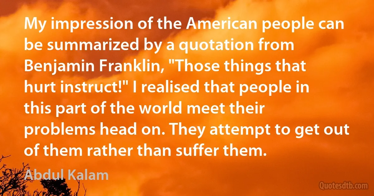 My impression of the American people can be summarized by a quotation from Benjamin Franklin, "Those things that hurt instruct!" I realised that people in this part of the world meet their problems head on. They attempt to get out of them rather than suffer them. (Abdul Kalam)