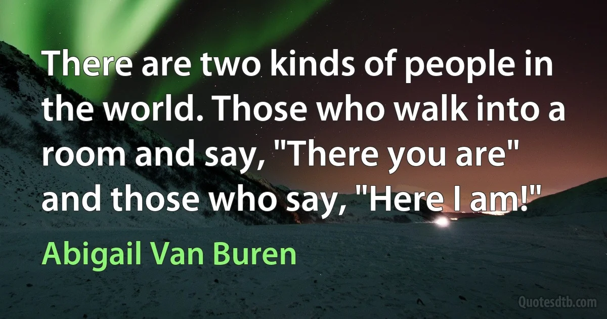 There are two kinds of people in the world. Those who walk into a room and say, "There you are" and those who say, "Here I am!" (Abigail Van Buren)