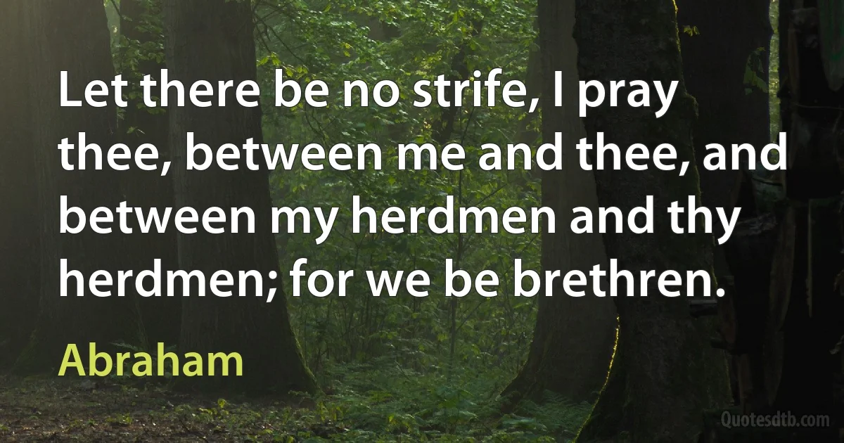 Let there be no strife, I pray thee, between me and thee, and between my herdmen and thy herdmen; for we be brethren. (Abraham)