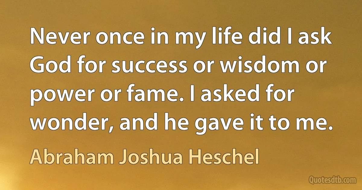 Never once in my life did I ask God for success or wisdom or power or fame. I asked for wonder, and he gave it to me. (Abraham Joshua Heschel)