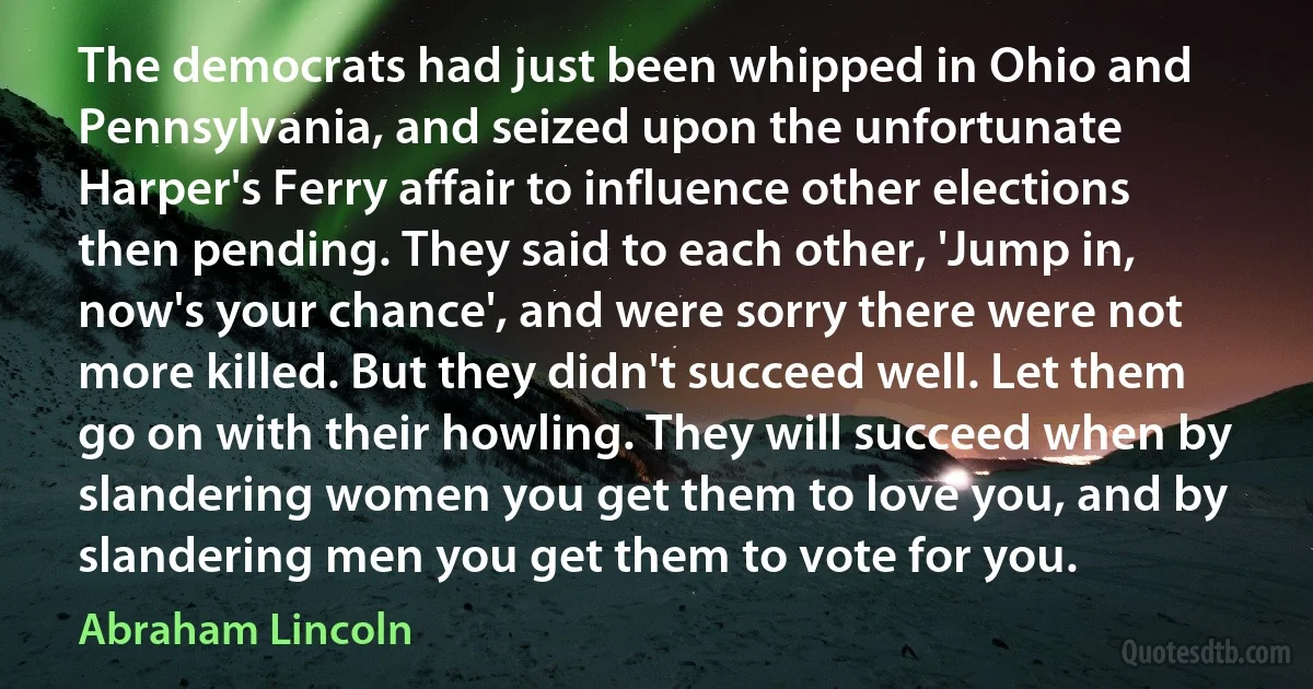 The democrats had just been whipped in Ohio and Pennsylvania, and seized upon the unfortunate Harper's Ferry affair to influence other elections then pending. They said to each other, 'Jump in, now's your chance', and were sorry there were not more killed. But they didn't succeed well. Let them go on with their howling. They will succeed when by slandering women you get them to love you, and by slandering men you get them to vote for you. (Abraham Lincoln)