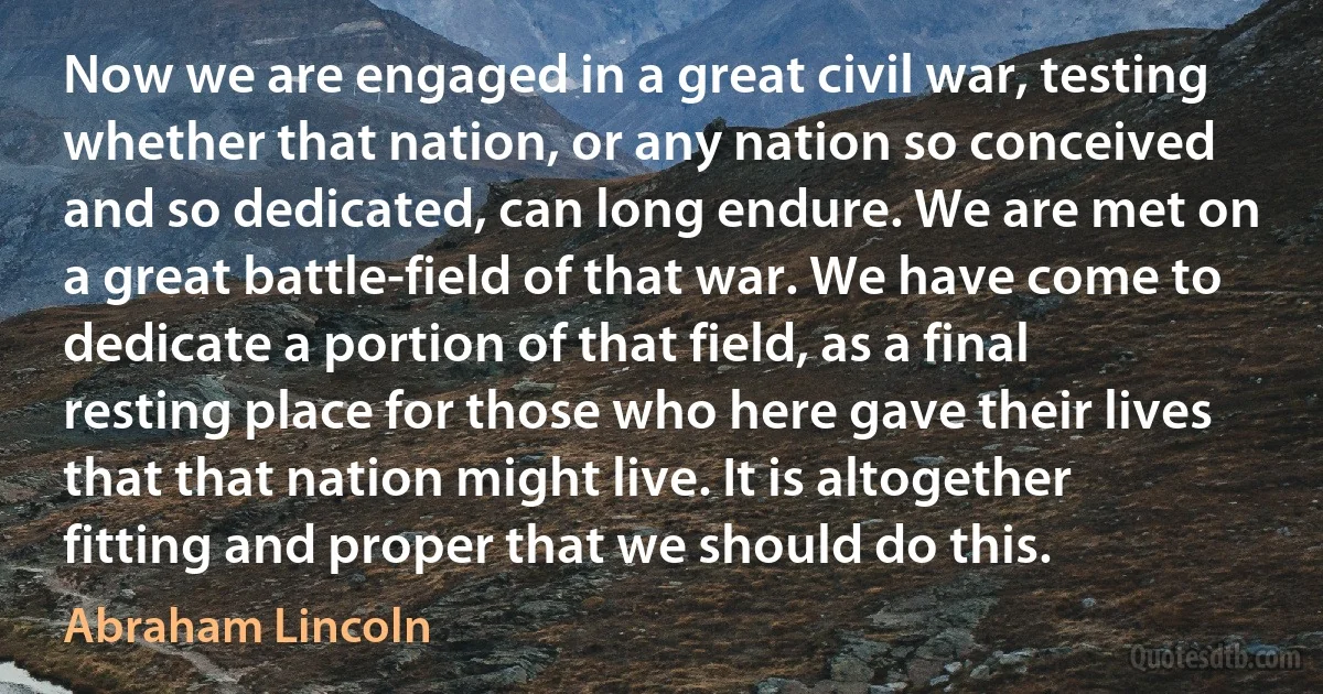 Now we are engaged in a great civil war, testing whether that nation, or any nation so conceived and so dedicated, can long endure. We are met on a great battle-field of that war. We have come to dedicate a portion of that field, as a final resting place for those who here gave their lives that that nation might live. It is altogether fitting and proper that we should do this. (Abraham Lincoln)