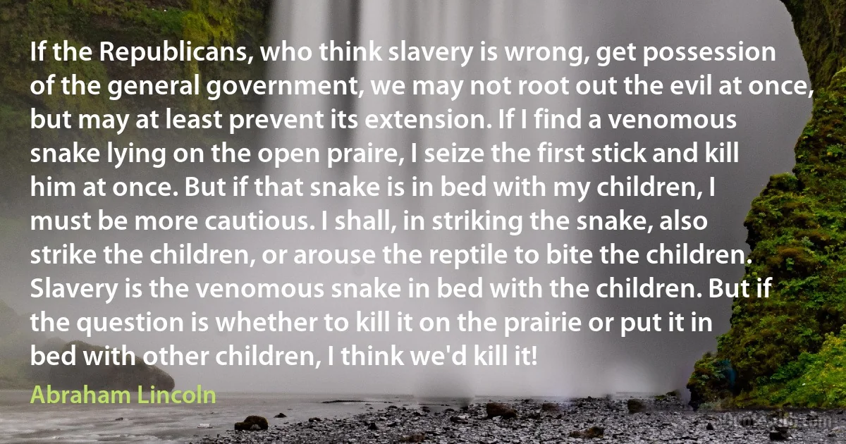 If the Republicans, who think slavery is wrong, get possession of the general government, we may not root out the evil at once, but may at least prevent its extension. If I find a venomous snake lying on the open praire, I seize the first stick and kill him at once. But if that snake is in bed with my children, I must be more cautious. I shall, in striking the snake, also strike the children, or arouse the reptile to bite the children. Slavery is the venomous snake in bed with the children. But if the question is whether to kill it on the prairie or put it in bed with other children, I think we'd kill it! (Abraham Lincoln)