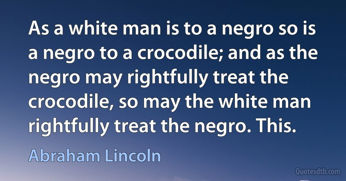 As a white man is to a negro so is a negro to a crocodile; and as the negro may rightfully treat the crocodile, so may the white man rightfully treat the negro. This. (Abraham Lincoln)