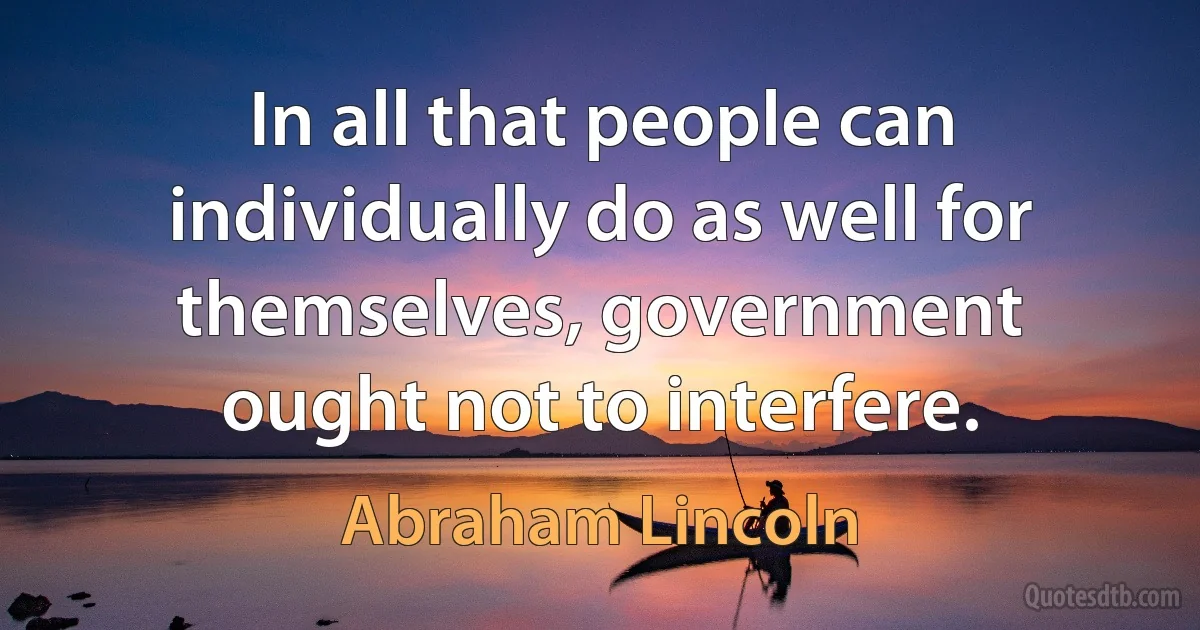 In all that people can individually do as well for themselves, government ought not to interfere. (Abraham Lincoln)