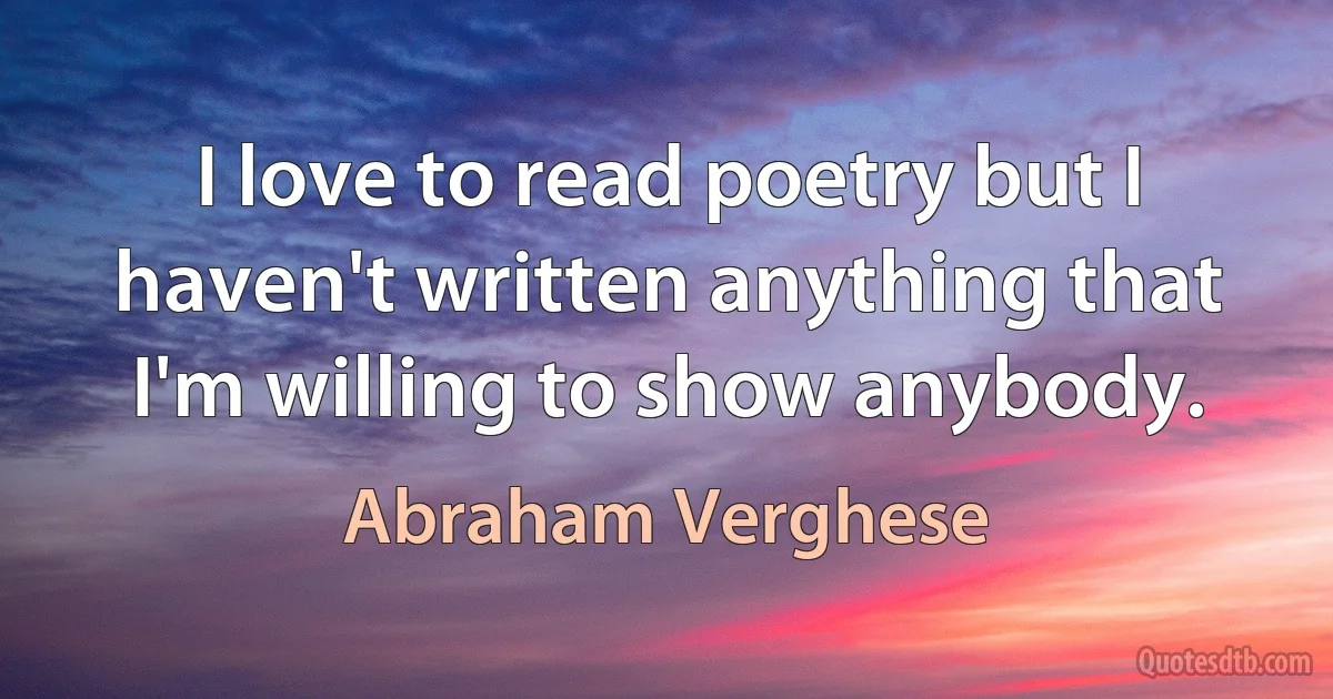 I love to read poetry but I haven't written anything that I'm willing to show anybody. (Abraham Verghese)