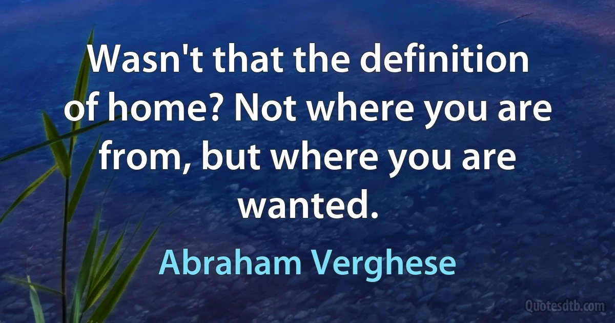 Wasn't that the definition of home? Not where you are from, but where you are wanted. (Abraham Verghese)