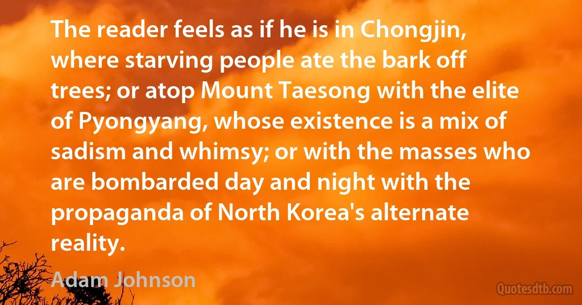 The reader feels as if he is in Chongjin, where starving people ate the bark off trees; or atop Mount Taesong with the elite of Pyongyang, whose existence is a mix of sadism and whimsy; or with the masses who are bombarded day and night with the propaganda of North Korea's alternate reality. (Adam Johnson)