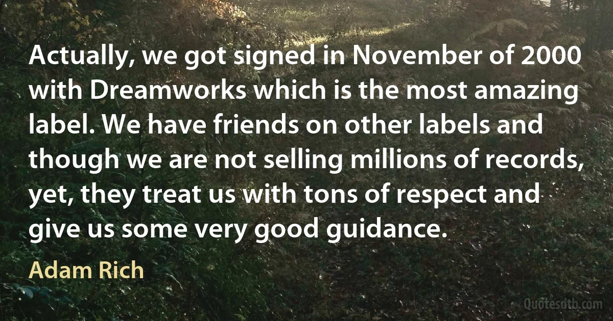 Actually, we got signed in November of 2000 with Dreamworks which is the most amazing label. We have friends on other labels and though we are not selling millions of records, yet, they treat us with tons of respect and give us some very good guidance. (Adam Rich)