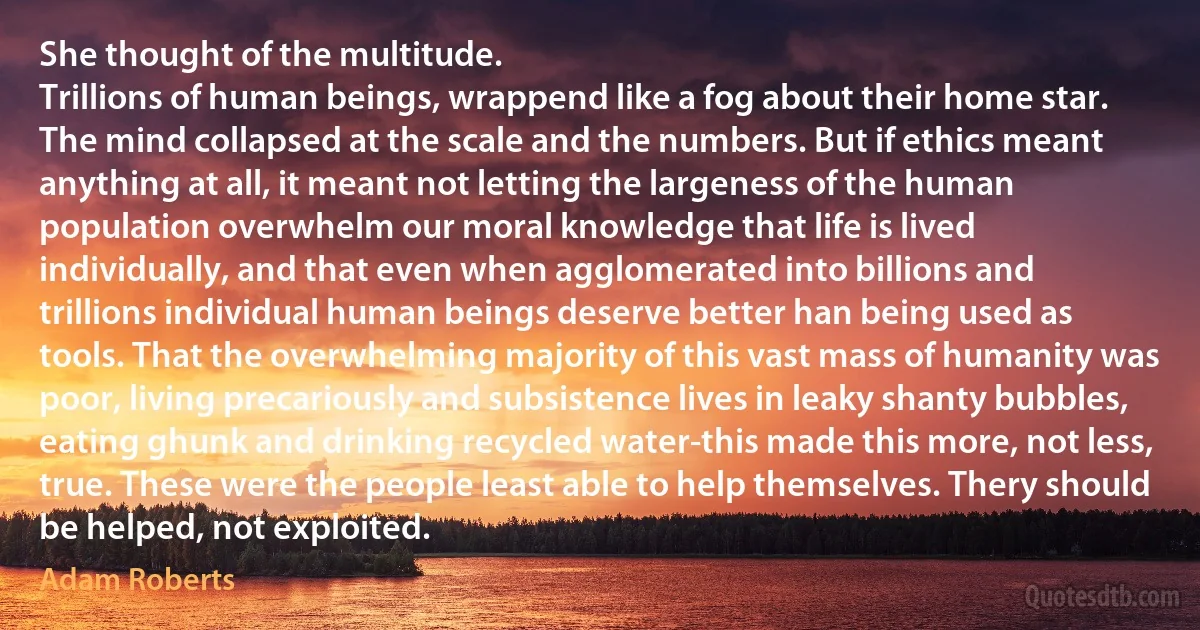 She thought of the multitude.
Trillions of human beings, wrappend like a fog about their home star. The mind collapsed at the scale and the numbers. But if ethics meant anything at all, it meant not letting the largeness of the human population overwhelm our moral knowledge that life is lived individually, and that even when agglomerated into billions and trillions individual human beings deserve better han being used as tools. That the overwhelming majority of this vast mass of humanity was poor, living precariously and subsistence lives in leaky shanty bubbles, eating ghunk and drinking recycled water-this made this more, not less, true. These were the people least able to help themselves. Thery should be helped, not exploited. (Adam Roberts)