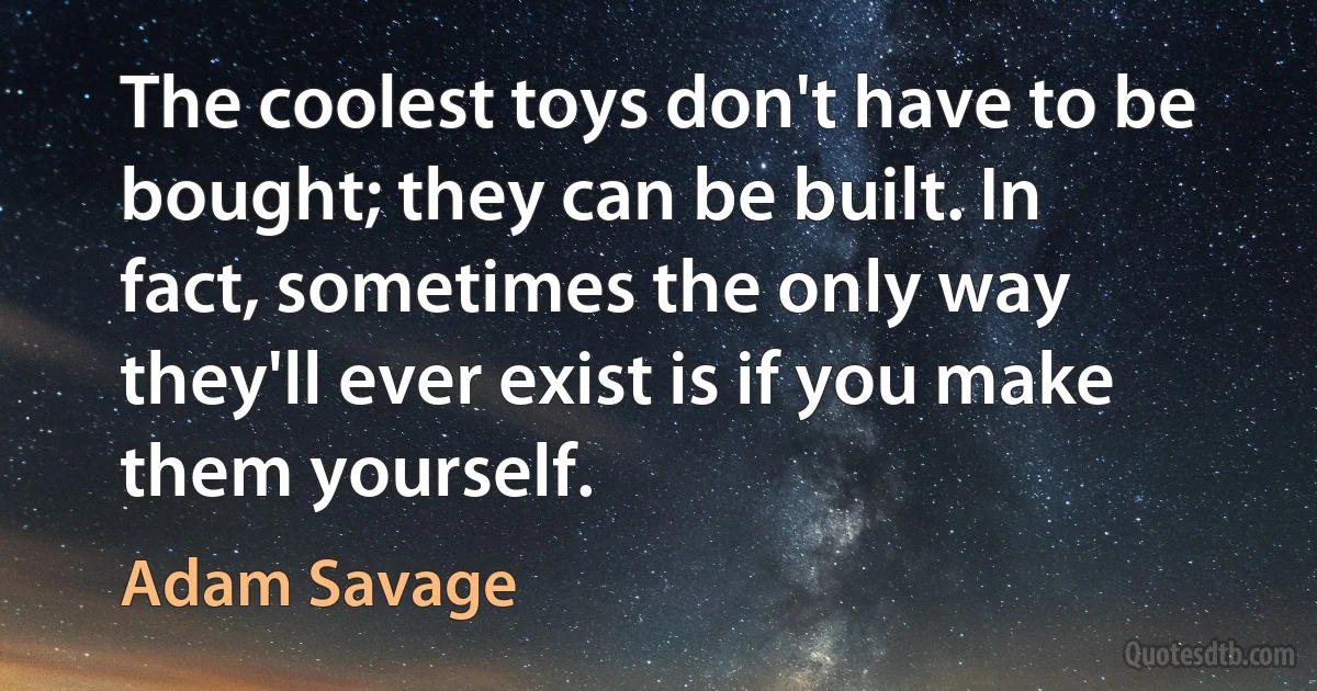 The coolest toys don't have to be bought; they can be built. In fact, sometimes the only way they'll ever exist is if you make them yourself. (Adam Savage)