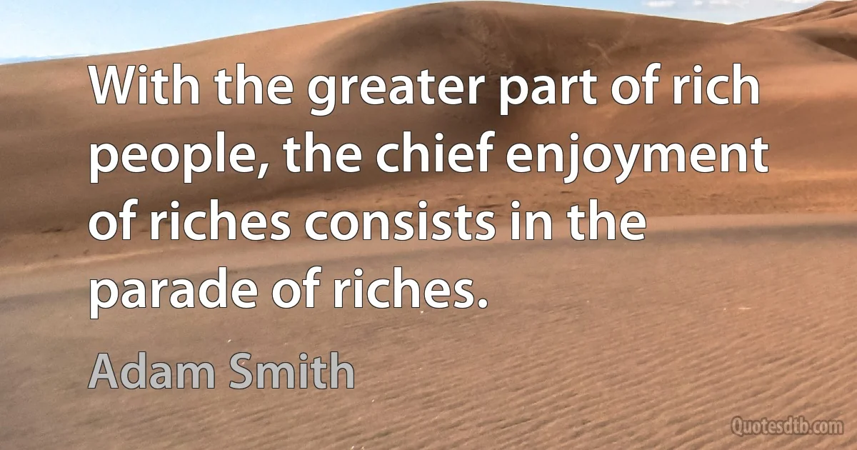 With the greater part of rich people, the chief enjoyment of riches consists in the parade of riches. (Adam Smith)